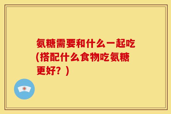 氨糖需要和什么一起吃(搭配什么食物吃氨糖更好？)