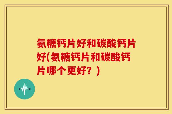 氨糖钙片好和碳酸钙片好(氨糖钙片和碳酸钙片哪个更好?)-第1张图片-关节骑士 氨糖钙片好和碳酸钙片好(氨糖钙片和碳酸钙片哪个更好?)-第1张图片-关节骑士