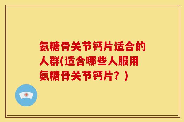 氨糖骨关节钙片适合的人群(适合哪些人服用氨糖骨关节钙片？)