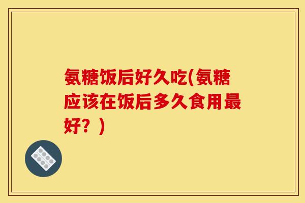 氨糖饭后好久吃(氨糖应该在饭后多久食用最好？)
