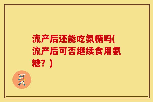 流产后还能吃氨糖吗(流产后可否继续食用氨糖？)
