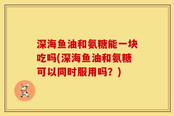深海鱼油和氨糖能一块吃吗(深海鱼油和氨糖可以同时服用吗？)