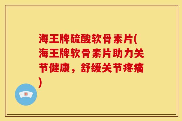 海王牌硫酸软骨素片(海王牌软骨素片助力关节健康，舒缓关节疼痛)