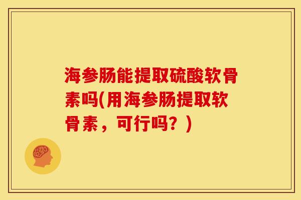 海参肠能提取硫酸软骨素吗(用海参肠提取软骨素，可行吗？)