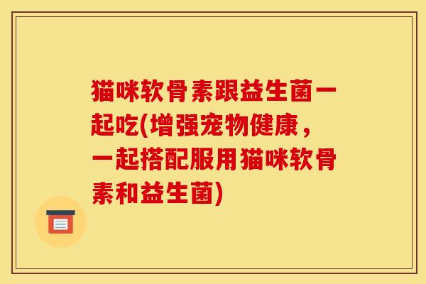 猫咪软骨素跟益生菌一起吃(增强宠物健康，一起搭配服用猫咪软骨素和益生菌)