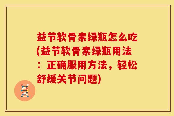益节软骨素绿瓶怎么吃(益节软骨素绿瓶用法：正确服用方法，轻松舒缓关节问题)