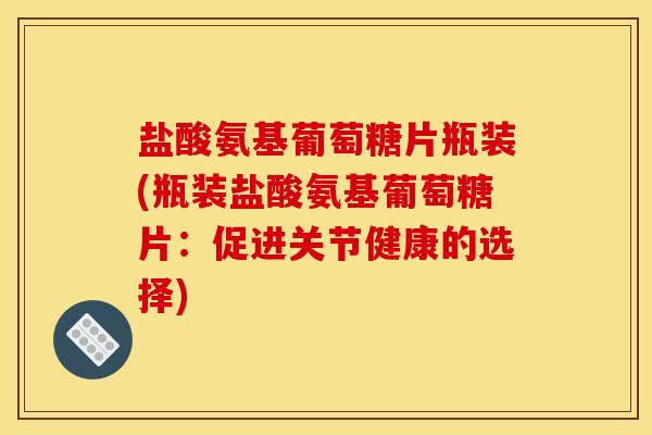 盐酸氨基葡萄糖片瓶装(瓶装盐酸氨基葡萄糖片：促进关节健康的选择)