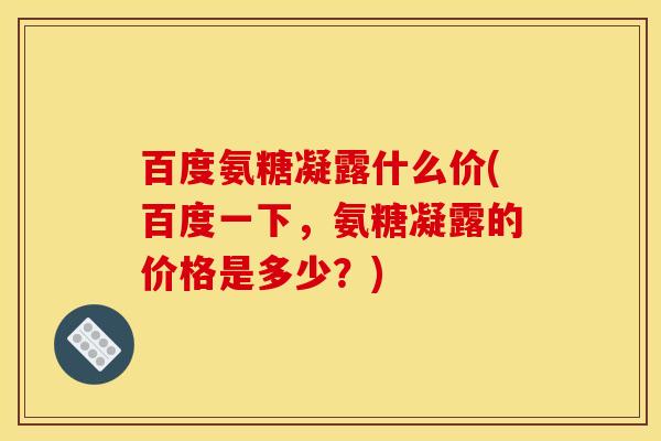 百度氨糖凝露什么价(百度一下,氨糖凝露的价格是多少?)-第1张图片-关节骑士 百度氨糖凝露什么价(百度一下,氨糖凝露的价格是多少?)-第1张图片-关节骑士