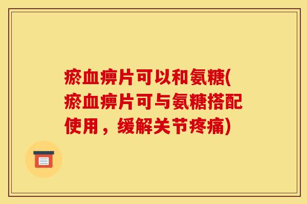 瘀血痹片可以和氨糖(瘀血痹片可与氨糖搭配使用，缓解关节疼痛)