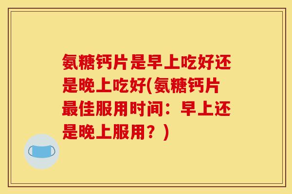 氨糖钙片是早上吃好还是晚上吃好(氨糖钙片最佳服用时间：早上还是晚上服用？)