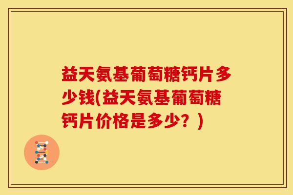 益天氨基葡萄糖钙片多少钱(益天氨基葡萄糖钙片价格是多少？)-第1张图片-关节骑士