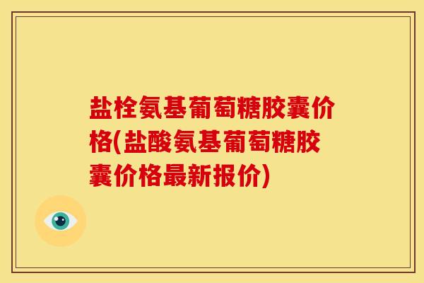盐栓氨基葡萄糖胶囊价格(盐酸氨基葡萄糖胶囊价格最新报价)