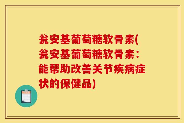瓮安基葡萄糖软骨素(瓮安基葡萄糖软骨素：能帮助改善关节疾病症状的保健品)
