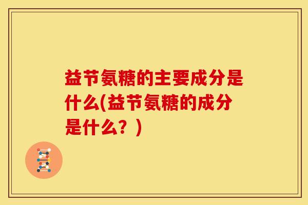 益节氨糖的主要成分是什么(益节氨糖的成分是什么？)-第1张图片-关节骑士