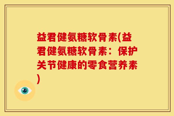 益君健氨糖软骨素(益君健氨糖软骨素：保护关节健康的零食营养素)