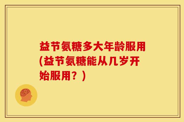 益节氨糖多大年龄服用(益节氨糖能从几岁开始服用？)