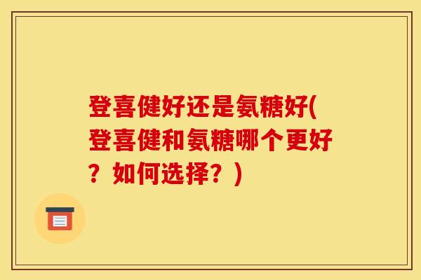 登喜健好还是氨糖好(登喜健和氨糖哪个更好？如何选择？)