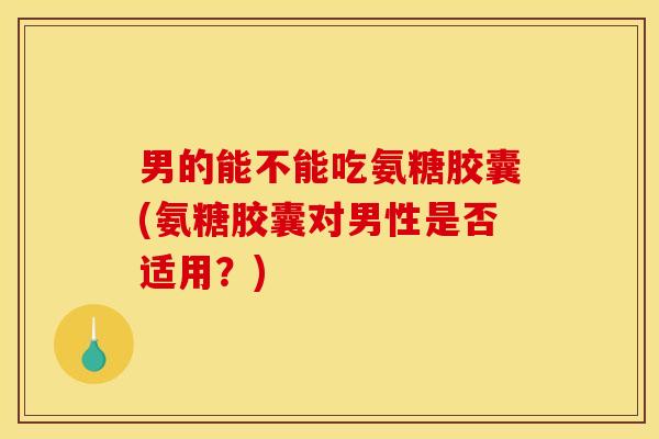 男的能不能吃氨糖胶囊(氨糖胶囊对男性是否适用？)
