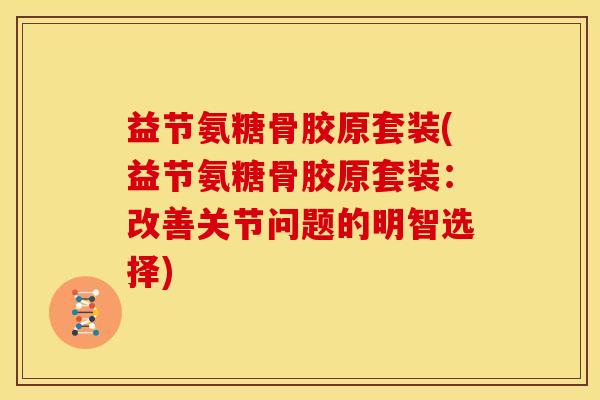 益节氨糖骨胶原套装(益节氨糖骨胶原套装：改善关节问题的明智选择)
