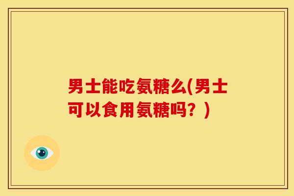 男士能吃氨糖么(男士可以食用氨糖吗？)