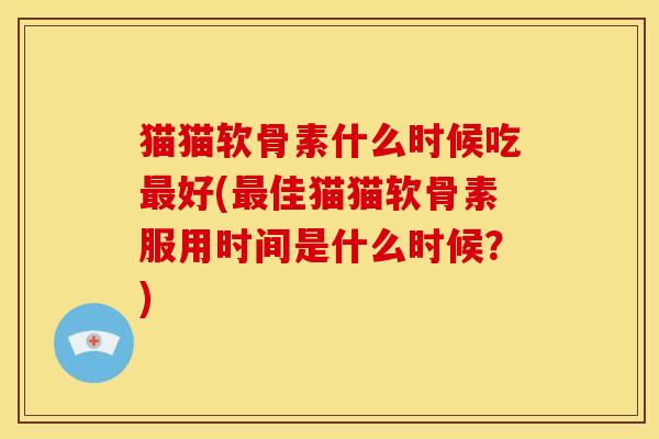 猫猫软骨素什么时候吃最好(最佳猫猫软骨素服用时间是什么时候？)