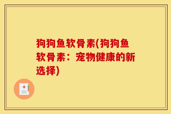 狗狗鱼软骨素(狗狗鱼软骨素：宠物健康的新选择)