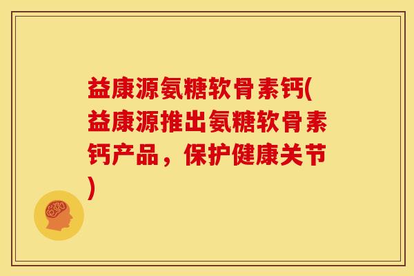 益康源氨糖软骨素钙(益康源推出氨糖软骨素钙产品，保护健康关节)