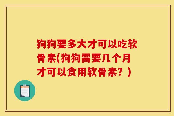狗狗要多大才可以吃软骨素(狗狗需要几个月才可以食用软骨素？)