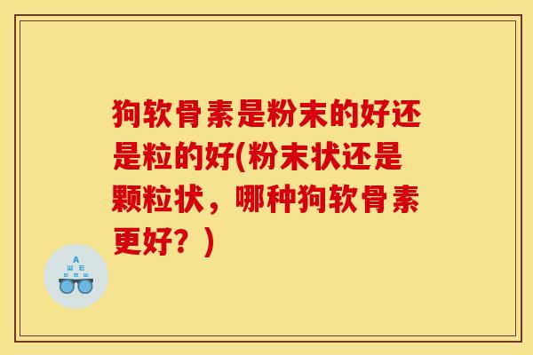 狗软骨素是粉末的好还是粒的好(粉末状还是颗粒状，哪种狗软骨素更好？)