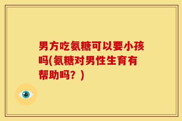 男方吃氨糖可以要小孩吗(氨糖对男性生育有帮助吗？)