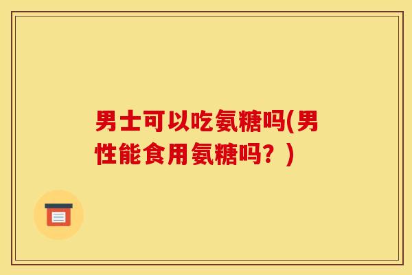 男士可以吃氨糖吗(男性能食用氨糖吗？)