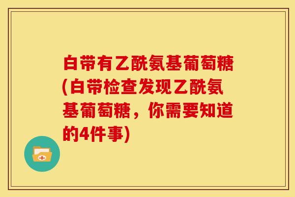 白带有乙酰氨基葡萄糖(白带检查发现乙酰氨基葡萄糖，你需要知道的4件事)