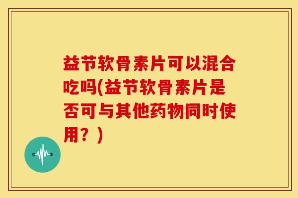 益节软骨素片可以混合吃吗(益节软骨素片是否可与其他药物同时使用?)-第1张图片-关节骑士 益节软骨素片可以混合吃吗(益节软骨素片是否可与其他药物同时使用?)-第1张图片-关节骑士