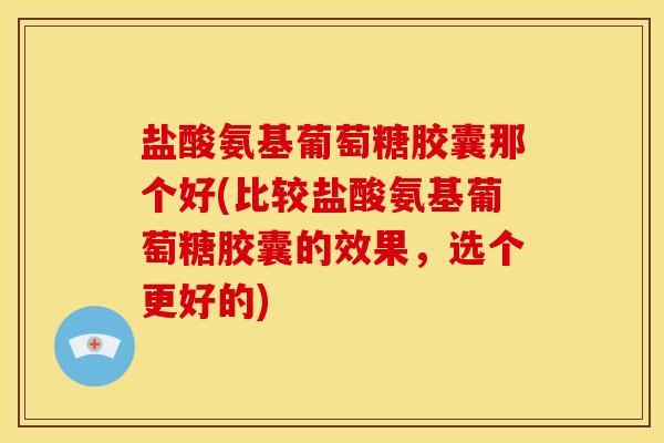 盐酸氨基葡萄糖胶囊那个好(比较盐酸氨基葡萄糖胶囊的效果，选个更好的)-第1张图片-关节骑士