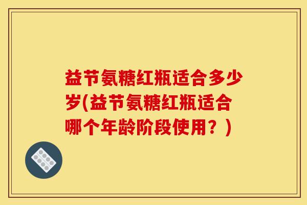 益节氨糖红瓶适合多少岁(益节氨糖红瓶适合哪个年龄阶段使用？)
