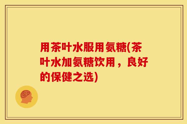 用茶叶水服用氨糖(茶叶水加氨糖饮用，良好的保健之选)-第1张图片-关节骑士