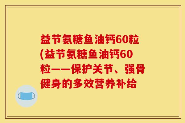 益节氨糖鱼油钙60粒(益节氨糖鱼油钙60粒——保护关节、强骨健身的多效营养补给