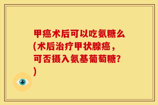 甲癌术后可以吃氨糖么(术后治疗甲状腺癌，可否摄入氨基葡萄糖？)