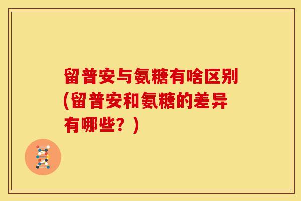 留普安与氨糖有啥区别(留普安和氨糖的差异有哪些？)