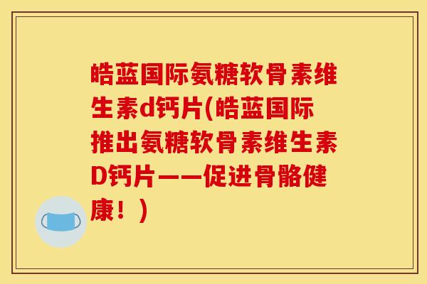 皓蓝国际氨糖软骨素维生素d钙片(皓蓝国际推出氨糖软骨素维生素D钙片——促进骨骼健康！)