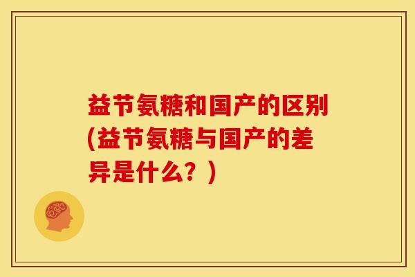 益节氨糖和国产的区别(益节氨糖与国产的差异是什么？)
