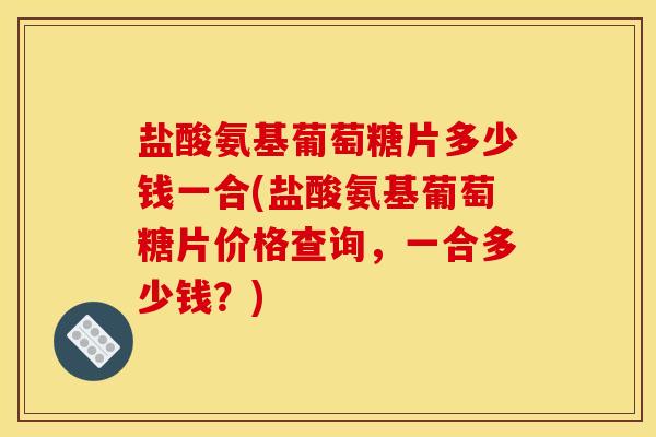 盐酸氨基葡萄糖片多少钱一合(盐酸氨基葡萄糖片价格查询，一合多少钱？)