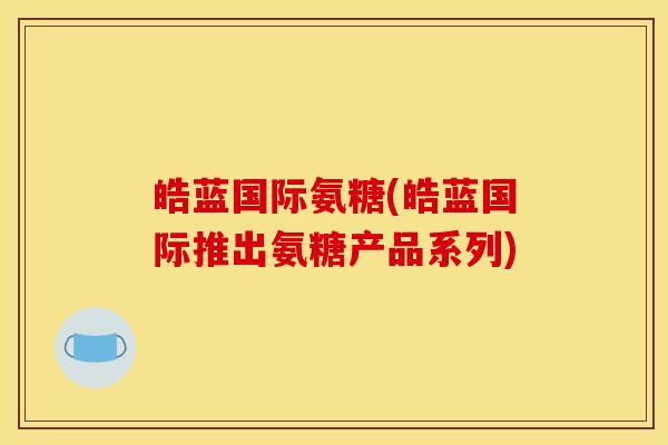 皓蓝国际氨糖(皓蓝国际推出氨糖产品系列)