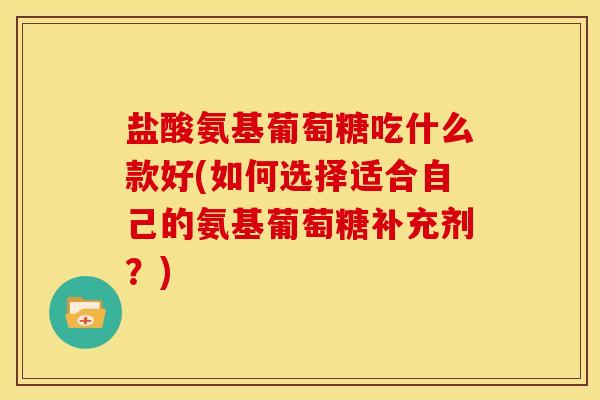 盐酸氨基葡萄糖吃什么款好(如何选择适合自己的氨基葡萄糖补充剂？)