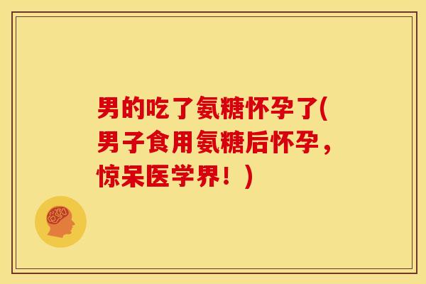 男的吃了氨糖怀孕了(男子食用氨糖后怀孕，惊呆医学界！)