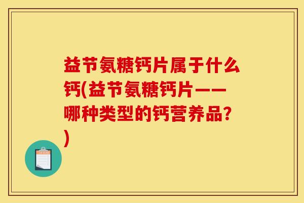 益节氨糖钙片属于什么钙(益节氨糖钙片——哪种类型的钙营养品？)