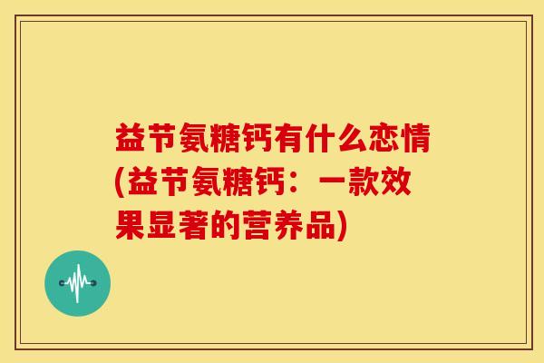 益节氨糖钙有什么恋情(益节氨糖钙：一款效果显著的营养品)