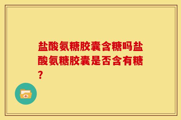 盐酸氨糖胶囊含糖吗盐酸氨糖胶囊是否含有糖？