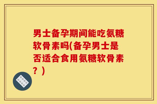 男士备孕期间能吃氨糖软骨素吗(备孕男士是否适合食用氨糖软骨素？)-第1张图片-关节骑士