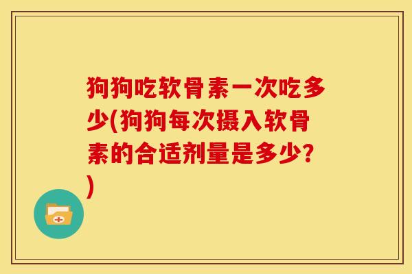 狗狗吃软骨素一次吃多少(狗狗每次摄入软骨素的合适剂量是多少？)